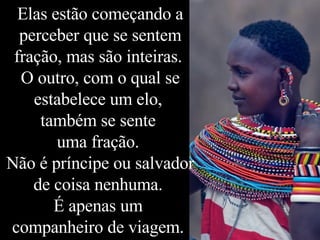 Elas estão começando a perceber que se sentem fração, mas são inteiras.  O outro, com o qual se estabelece um elo,  também se sente  uma fração.  Não é príncipe ou salvador de coisa nenhuma.  É apenas um  companheiro de viagem.  