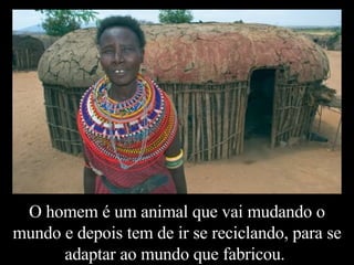 O homem é um animal que vai mudando o mundo e depois tem de ir se reciclando, para se adaptar ao mundo que fabricou.  