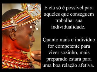 E ela só é possível para aqueles que conseguem trabalhar sua individualidade.  Quanto mais o indivíduo for competente para viver sozinho, mais preparado estará para uma boa relação afetiva.  