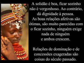 A solidão é boa, ficar sozinho não é vergonhoso. Ao contrário, dá dignidade à pessoa.  As boas relações afetivas são ótimas, são muito parecidas com o ficar sozinho, ninguém exige nada de ninguém  e ambos crescem.  Relações de dominação e de concessões exageradas são coisas do século passado.  