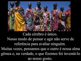 Cada cérebro é único.  Nosso modo de pensar e agir não serve de referência para avaliar ninguém.  Muitas vezes, pensamos que o outro é nossa alma gêmea e, na verdade, o que fizemos foi inventá-lo ao nosso gosto.  