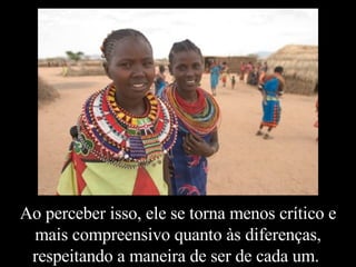 Ao perceber isso, ele se torna menos crítico e mais compreensivo quanto às diferenças, respeitando a maneira de ser de cada um.  