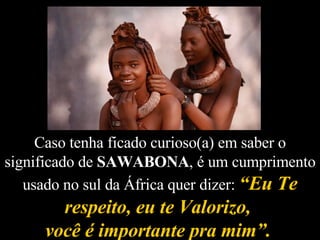 Caso tenha ficado curioso(a) em saber o significado de  SAWABONA , é um cumprimento usado no sul da África quer dizer:  “Eu Te respeito, eu te Valorizo,  você é importante pra mim”.   