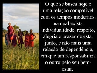 O que se busca hoje é uma relação compatível com os tempos modernos, na qual exista individualidade, respeito, alegria e prazer de estar junto, e não mais uma relação de dependência, em que um responsabiliza o outro pelo seu bem-estar.  