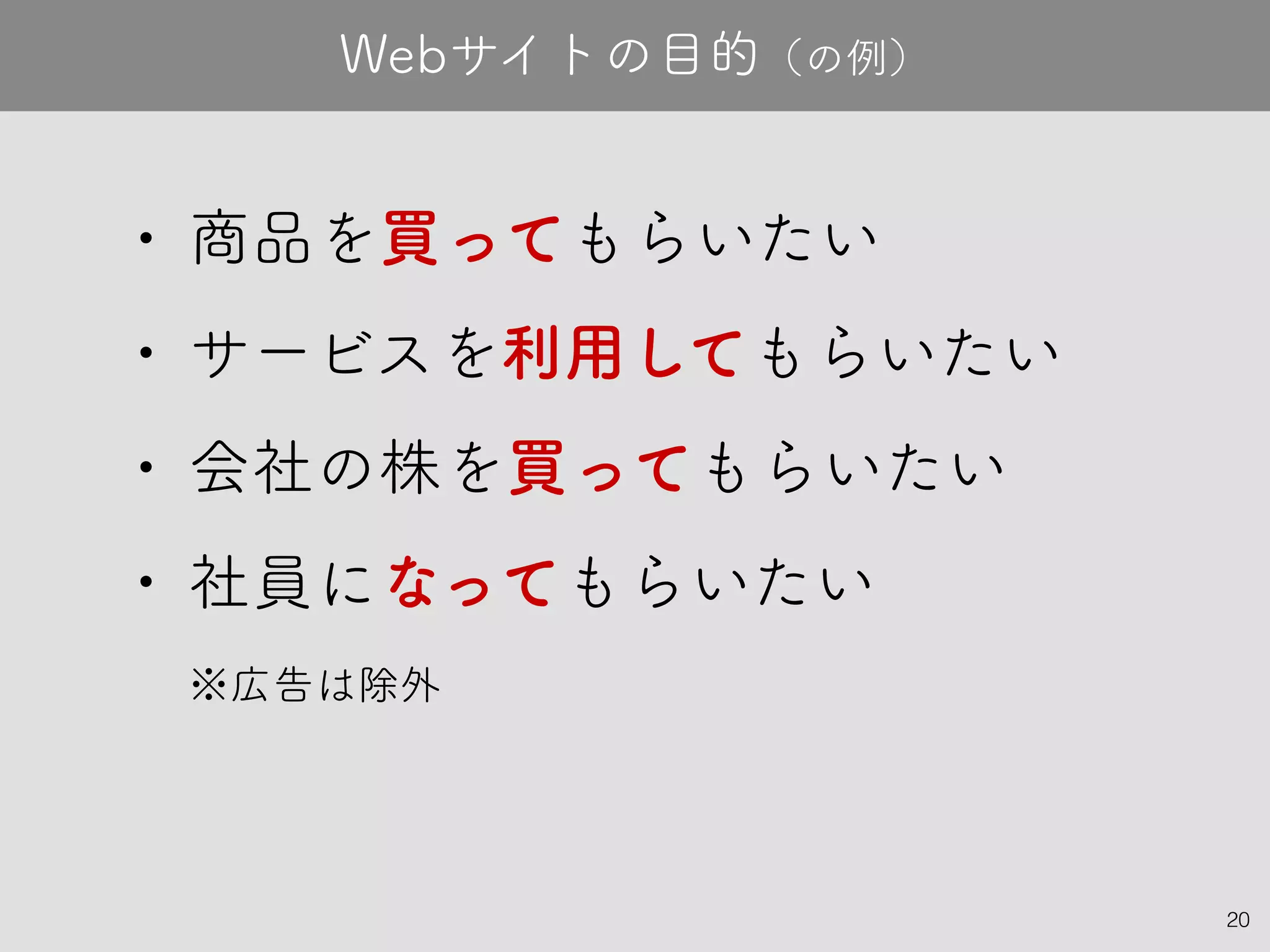 20
• 商品を買ってもらいたい
• サービスを利用してもらいたい
• 会社の株を買ってもらいたい
• 社員になってもらいたい
※広告は除外
Webサイトの目的（の例）
 
