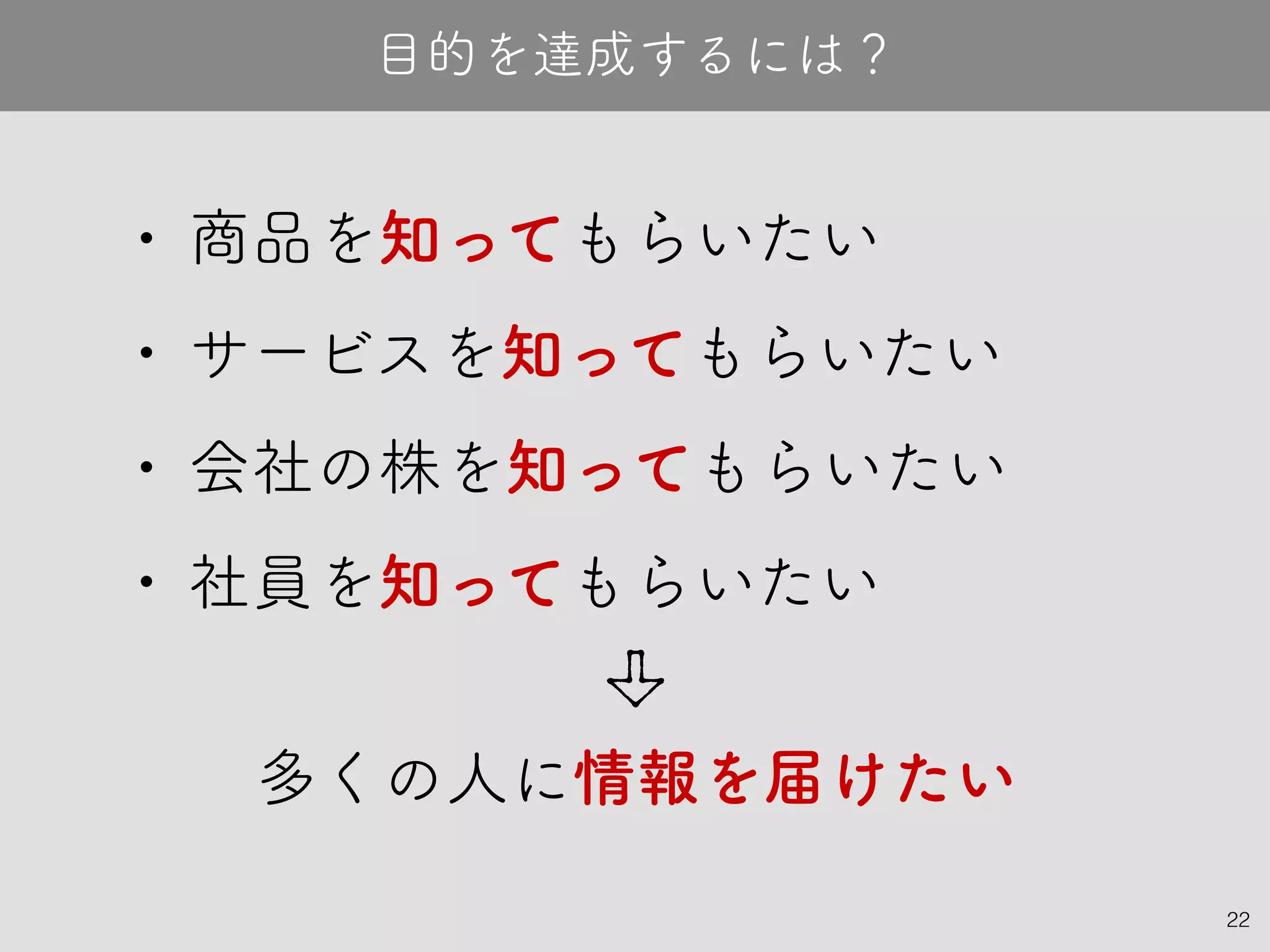 22
• 商品を知ってもらいたい
• サービスを知ってもらいたい
• 会社の株を知ってもらいたい
• 社員を知ってもらいたい
目的を達成するには？
多くの人に情報を届けたい
 