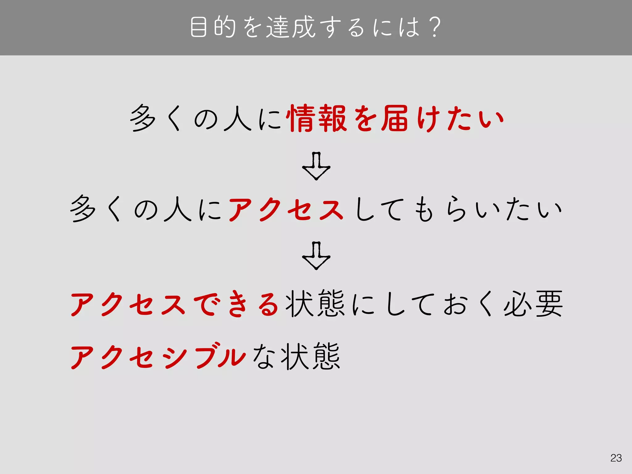 23
多くの人に情報を届けたい
目的を達成するには？
アクセシブルな状態
多くの人にアクセスしてもらいたい
アクセスできる状態にしておく必要
 