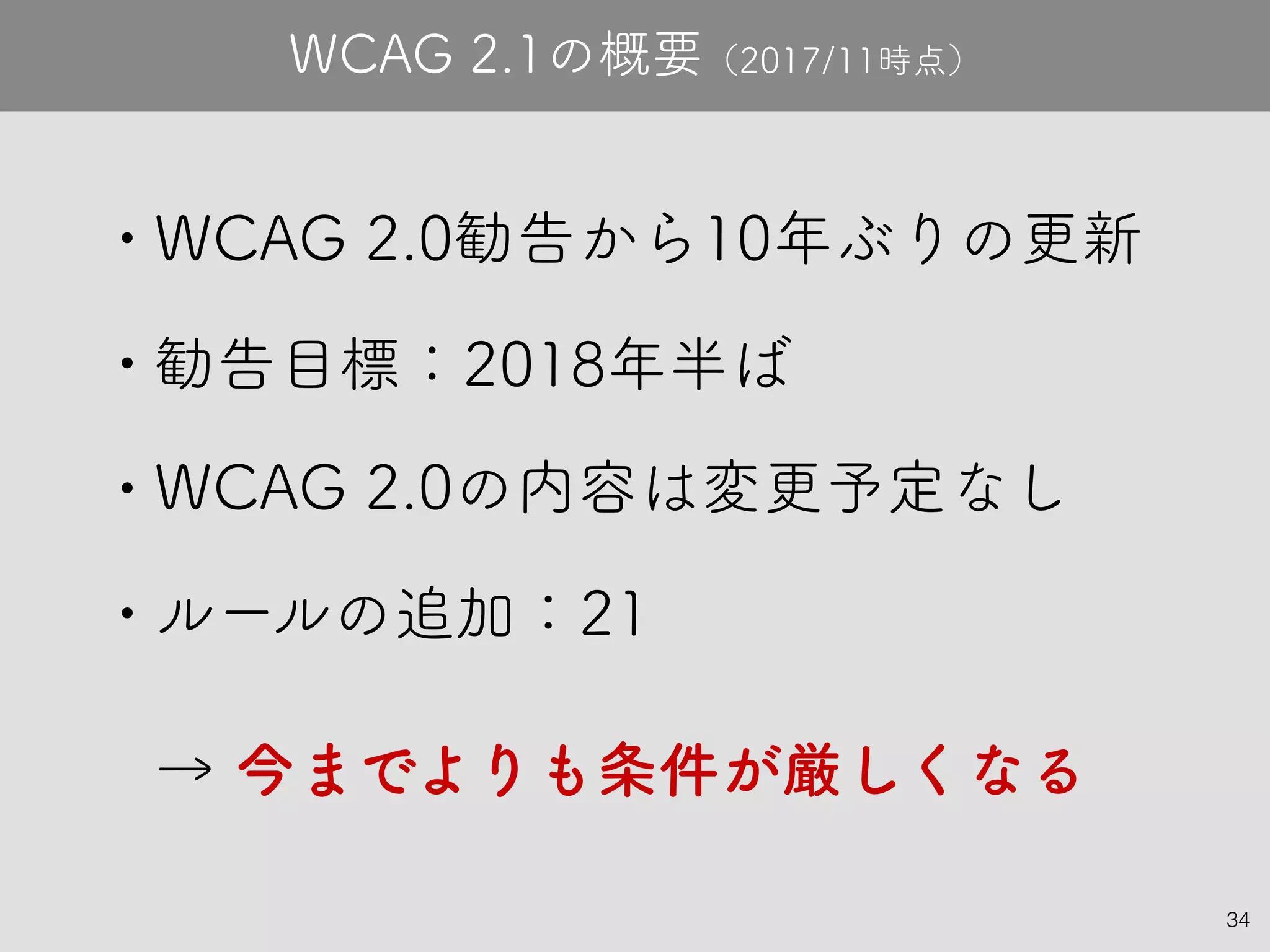 34
• WCAG 2.0勧告から10年ぶりの更新
• 勧告目標：2018年半ば
• WCAG 2.0の内容は変更予定なし
• ルールの追加：21
→ 今までよりも条件が厳しくなる
WCAG 2.1の概要（2017/11時点）
 