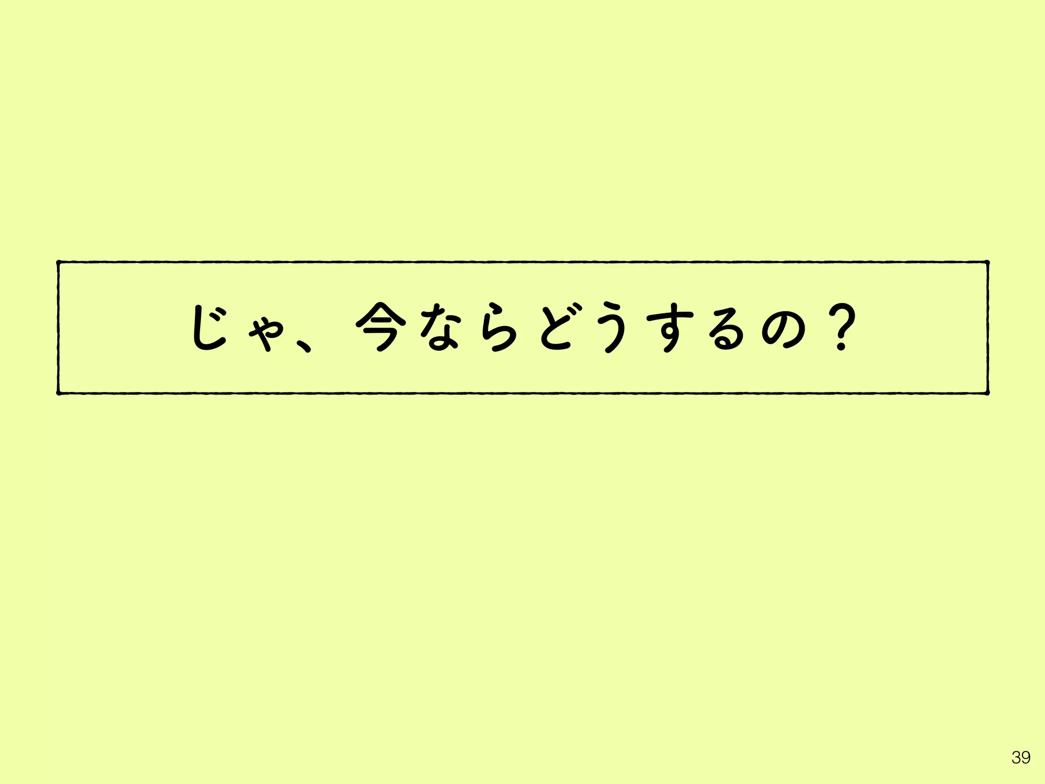 じゃ、今ならどうするの？
39
 