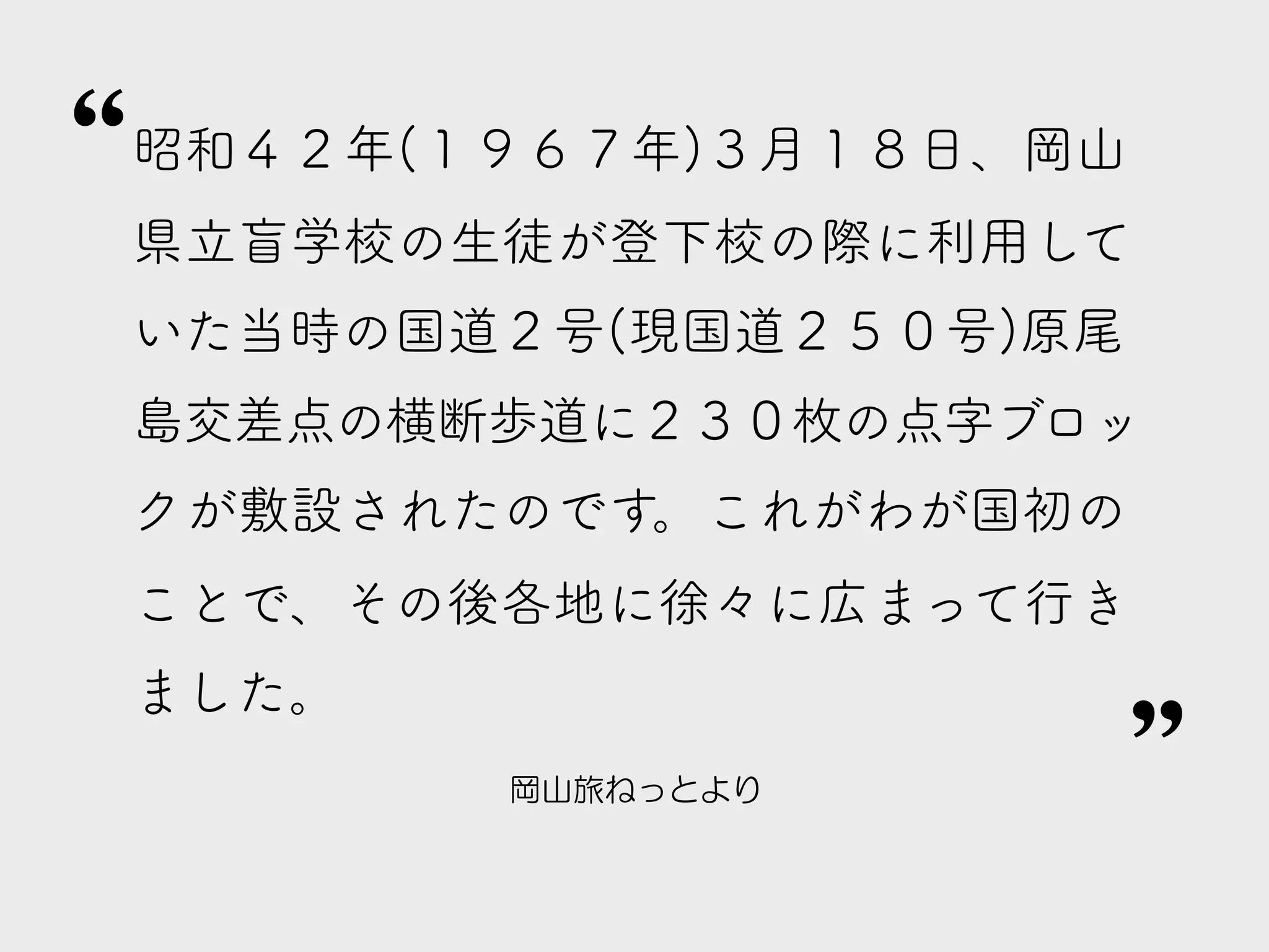 岡山旅ねっとより
昭和４２年(１９６７年)３月１８日、岡山
県立盲学校の生徒が登下校の際に利用して
いた当時の国道２号(現国道２５０号)原尾
島交差点の横断歩道に２３０枚の点字ブロッ
クが敷設されたのです。これがわが国初の
ことで、その後各地に徐々に広まって行き
ました。
”
”
 