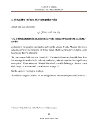 Fadhwl-ul-Islaam
Muhammad bin ´Abdil-Wahhaab
12
www.wanachuoni.com
5. Ni wajibu kufuata Qur-aan peke yake
Allaah (Ta´ala) amesema:
‫ا‬َ‫ن‬ْ‫ل‬َّ
‫ز‬َ‫ن‬َ
‫و‬
َ
‫ك‬ْ‫ي‬َ‫ل‬َ
‫ع‬
َ
‫اب‬َ‫ت‬ِ
‫ك‬ْ‫ل‬‫ا‬
‫ا‬ً‫ن‬‫ا‬َ‫ي‬ْ‫ب‬ِ‫ت‬
ِّ
‫ل‬‫ك‬ِّ‫ل‬
‫ء‬ْ
‫ي‬َ
‫ش‬
"Na Tumekuteremshia Kitabu kikiwa ni kielezo bayana cha kila kitu."
(16:89)
an-Nasaa´iy na wengine wamepokea ya kwamba Mtume (Swalla Allaahu ´alayhi wa
sallam) aliona kwenye mikono ya ´Umar bin al-Khattwaab (Radhiya Allaahu ´anh)
karatasi ya Tawrat akasema:
"Ee mwana wa al-Khattwaab! Una shaka? Nimekufikishieni wazi wazi kabisa. Lau
Muusa angelikuwa hai hii leo mkamfuata badala ya kunifuata mimi basi mgelikuwa
mmepotea." ´Umar akasema: "Nimeridhia Allaah kuwa Mola Wangu, Uislamu kuwa
dini yangu na Muhammad kuwa Mtume wangu."16
Katika upokezi mwingine imekuja:
"Lau Muusa angelikuwa hai hii leo asingelikuwa na namna isipokuwa kunifuata."
16
Ahmad (3/387), ad-Daarimiy (436), Abu Ya´laa (4/102) na wengineo.
 