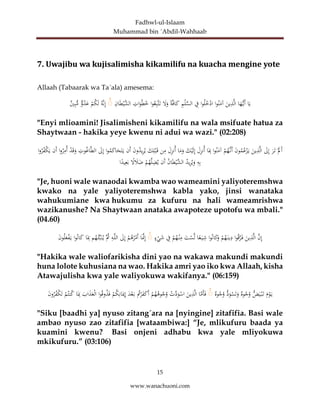 Fadhwl-ul-Islaam
Muhammad bin ´Abdil-Wahhaab
15
www.wanachuoni.com
7. Uwajibu wa kujisalimisha kikamilifu na kuacha mengine yote
Allaah (Tabaarak wa Ta´ala) amesema:
‫ا‬َ‫ي‬
‫ا‬َ
‫ه‬ُّ‫َي‬‫أ‬
َ
‫ين‬ِ
‫ذ‬َّ‫ل‬‫ا‬
‫ا‬‫و‬‫ن‬َ
‫آم‬
‫ا‬‫و‬‫ل‬‫خ‬ْ
‫اد‬
ِ
‫ف‬
ِ
‫م‬ْ‫ل‬ِّ
‫الس‬
ً‫ة‬َّ‫ف‬‫ا‬َ
‫ك‬
َ
‫ل‬َ
‫و‬
‫ا‬‫و‬‫ع‬ِ‫ب‬َّ‫ت‬َ‫ت‬
ِ
‫ات‬َ
‫و‬‫ط‬‫خ‬
ِ
‫ان‬َ‫ط‬ْ‫َّي‬
‫الش‬
ۚ
‫َّه‬‫ن‬ِ‫إ‬
ْ
‫م‬‫ك‬َ‫ل‬
‫و‬‫د‬َ
‫ع‬
‫ي‬ِ‫ب‬ُّ
‫م‬
"Enyi mlioamini! Jisalimisheni kikamilifu na wala msifuate hatua za
Shaytwaan - hakika yeye kwenu ni adui wa wazi." (02:208)
َْ
‫ل‬َ‫أ‬
َ
‫ر‬َ‫ت‬
َ
‫ل‬ِ‫إ‬
َ
‫ين‬ِ
‫ذ‬َّ‫ل‬‫ا‬
َ
‫ن‬‫و‬‫م‬‫ع‬ْ
‫ز‬َ‫ي‬
ْ
‫م‬‫َّه‬‫َن‬‫أ‬
‫ا‬‫و‬‫ن‬َ
‫آم‬
‫ا‬َِ
‫ِب‬
َ
‫ل‬ِ
‫ز‬‫ن‬‫أ‬
َ
‫ك‬ْ‫ي‬َ‫ل‬ِ‫إ‬
‫ا‬َ
‫م‬َ
‫و‬
َ
‫ل‬ِ
‫ز‬‫ن‬‫أ‬
‫ن‬ِ
‫م‬
َ
‫ك‬ِ‫ل‬ْ‫ب‬َ‫ق‬
َ
‫ن‬‫و‬‫يد‬ِ
‫ر‬‫ي‬
‫َن‬‫أ‬
‫ا‬‫و‬‫م‬َ
‫ك‬‫ا‬َ
‫ح‬َ‫ت‬َ‫ي‬
َ
‫ل‬ِ‫إ‬
ِ
‫وت‬‫اغ‬َّ‫ط‬‫ال‬
ْ
‫د‬َ‫ق‬َ
‫و‬
‫ا‬‫و‬‫ر‬ِ
‫م‬‫أ‬
‫َن‬‫أ‬
‫ا‬‫و‬‫ر‬‫ْف‬
‫ك‬َ‫ي‬
ِ
‫ه‬ِ‫ب‬
‫يد‬ِ
‫ر‬‫ي‬َ
‫و‬
‫ان‬َ‫ط‬ْ‫َّي‬
‫الش‬
‫َن‬‫أ‬
ْ
‫م‬‫ه‬َّ‫ل‬ِ
‫ض‬‫ي‬
ً
‫ل‬ َ
‫ال‬َ
‫ض‬
ً
‫يد‬ِ‫ع‬َ‫ب‬
‫ا‬
"Je, huoni wale wanaodai kwamba wao wameamini yaliyoteremshwa
kwako na yale yaliyoteremshwa kabla yako, jinsi wanataka
wahukumiane kwa hukumu za kufuru na hali wameamrishwa
wazikanushe? Na Shaytwaan anataka awapoteze upotofu wa mbali."
(04.60)
َّ
‫ن‬ِ‫إ‬
َّ‫ل‬‫ا‬
َ
‫ين‬ِ
‫ذ‬
‫ا‬‫و‬‫ق‬َّ
‫ر‬َ‫ف‬
ْ
‫م‬‫ه‬َ‫ين‬ِ
‫د‬
‫ا‬‫و‬‫ان‬َ
‫ك‬َ
‫و‬
‫ا‬ً
‫ع‬َ‫ي‬ِ
‫ش‬
َ
‫ت‬ْ
‫س‬َّ‫ل‬
ْ
‫م‬‫ه‬ْ‫ن‬ِ
‫م‬
ِ
‫ف‬
‫ء‬ْ
‫ي‬َ
‫ش‬
ۚ
‫ا‬ََّ
‫َّن‬ِ‫إ‬
ْ
‫م‬‫ه‬‫ر‬ْ
‫َم‬‫أ‬
َ
‫ل‬ِ‫إ‬
ِ
‫ه‬َّ‫ل‬‫ال‬
َّ‫ث‬
‫م‬‫ه‬‫ئ‬ِّ‫ب‬َ‫ن‬‫ي‬
‫ا‬َِ
‫ِب‬
‫ا‬‫و‬‫ان‬َ
‫ك‬
َ
‫ن‬‫و‬‫ل‬َ
‫ع‬ْ
‫ف‬َ‫ي‬
"Hakika wale waliofarikisha dini yao na wakawa makundi makundi
huna lolote kuhusiana na wao. Hakika amri yao iko kwa Allaah, kisha
Atawajulisha kwa yale waliyokuwa wakifanya." (06:159)
َ
‫م‬ْ
‫و‬َ‫ي‬
ُّ
‫ض‬َ‫ي‬ْ‫ب‬َ‫ت‬
‫وه‬‫ج‬‫و‬
ُّ
‫د‬َ
‫و‬ْ
‫س‬َ‫ت‬َ
‫و‬
‫وه‬‫ج‬‫و‬
ۚ
‫ا‬َّ
‫َم‬‫أ‬َ‫ف‬
َ
‫ين‬ِ
‫ذ‬َّ‫ل‬‫ا‬
ْ
‫ت‬َّ
‫د‬َ
‫و‬ْ
‫اس‬
ْ
‫م‬‫ه‬‫وه‬‫ج‬‫و‬
‫ت‬ْ
‫ر‬َ
‫ف‬َ
‫ك‬َ‫أ‬
َ
‫د‬ْ‫ع‬َ‫ب‬
ْ
‫م‬‫ك‬ِ‫ان‬َ‫مي‬ِ‫إ‬
‫ا‬‫و‬‫وق‬‫ذ‬َ‫ف‬
َ
‫اب‬َ
‫ذ‬َ
‫ع‬ْ‫ل‬‫ا‬
‫ا‬َِ
‫ِب‬
ْ
‫م‬‫نت‬‫ك‬
َ
‫ن‬‫و‬‫ر‬‫ْف‬
‫ك‬َ‫ت‬
"Siku [baadhi ya] nyuso zitang´ara na [nyingine] zitafifia. Basi wale
ambao nyuso zao zitafifia [wataambiwa:] “Je, mlikufuru baada ya
kuamini kwenu? Basi onjeni adhabu kwa yale mliyokuwa
mkikufuru.” (03:106)
 