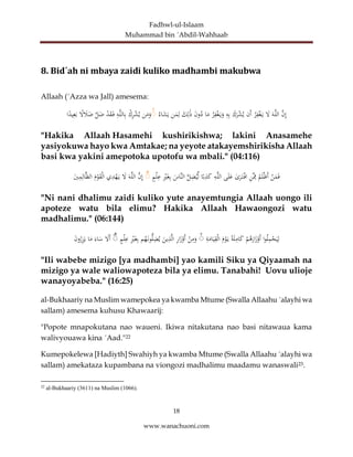 Fadhwl-ul-Islaam
Muhammad bin ´Abdil-Wahhaab
18
www.wanachuoni.com
8. Bid´ah ni mbaya zaidi kuliko madhambi makubwa
Allaah (´Azza wa Jall) amesema:
َّ
‫ن‬ِ‫إ‬
َ‫ه‬َّ‫ل‬‫ال‬
َ
‫ل‬
‫ر‬ِ
‫ف‬ْ‫غ‬َ‫ي‬
‫َن‬‫أ‬
َ
‫ك‬َ
‫ر‬ْ
‫ش‬‫ي‬
ِ
‫ه‬ِ‫ب‬
‫ر‬ِ
‫ف‬ْ‫غ‬َ‫ي‬َ
‫و‬
‫ا‬َ
‫م‬
َ
‫ن‬‫و‬‫د‬
َ
‫ك‬ِ‫ل‬َٰ‫ذ‬
‫ن‬َ
‫م‬ِ‫ل‬
‫اء‬َ
‫ش‬َ‫ي‬
ۚ
‫ن‬َ
‫م‬َ
‫و‬
ْ
‫ك‬ِ
‫ر‬ْ
‫ش‬‫ي‬
ِ
‫ه‬َّ‫ل‬‫ال‬ِ‫ب‬
ْ
‫د‬َ
‫ق‬َ‫ف‬
َّ
‫ل‬َ
‫ض‬
ً
‫ل‬ َ
‫ال‬َ
‫ض‬
‫ا‬ً
‫يد‬ِ‫ع‬َ‫ب‬
"Hakika Allaah Hasamehi kushirikishwa; lakini Anasamehe
yasiyokuwa hayo kwa Amtakae; na yeyote atakayemshirikisha Allaah
basi kwa yakini amepotoka upotofu wa mbali." (04:116)
ْ
‫ن‬َ
‫م‬َ‫ف‬
‫م‬َ‫ل‬ْ‫ظ‬َ‫أ‬
ِ
‫ن‬َِّ
‫ِم‬
ٰ
‫ى‬َ
‫ر‬َ‫ت‬ْ‫اف‬
‫ى‬َ‫ل‬َ
‫ع‬
ِ
‫ه‬َّ‫ل‬‫ال‬
‫ا‬ً‫ب‬ِ
‫ذ‬َ
‫ك‬
َّ
‫ل‬ِ
‫ض‬‫ي‬ِّ‫ل‬
َ
‫َّاس‬‫ن‬‫ال‬
ِْ
‫ي‬َ‫غ‬ِ‫ب‬
‫م‬ْ‫ل‬ِ
‫ع‬
ۚ
َّ
‫ن‬ِ‫إ‬
َ‫ه‬َّ‫ل‬‫ال‬
َ
‫ل‬
‫ي‬ِ
‫د‬ْ
‫ه‬َ‫ي‬
َ
‫م‬ْ
‫و‬َ
‫ق‬ْ‫ل‬‫ا‬
َ
‫ي‬ِ
‫م‬ِ‫ال‬َّ‫ظ‬‫ال‬
"Ni nani dhalimu zaidi kuliko yute anayemtungia Allaah uongo ili
apoteze watu bila elimu? Hakika Allaah Hawaongozi watu
madhalimu." (06:144)
‫ا‬‫و‬‫ل‬ِ
‫م‬ْ
‫ح‬َ‫ي‬ِ‫ل‬
ْ
‫م‬‫ه‬َ
‫ار‬َ
‫ز‬ْ
‫َو‬‫أ‬
ً‫ة‬َ‫ل‬ِ
‫ام‬َ
‫ك‬
َ
‫م‬ْ
‫و‬َ‫ي‬
ِ
‫ة‬َ
‫ام‬َ‫ي‬ِ
‫ق‬ْ‫ل‬‫ا‬
ۚ
ْ
‫ن‬ِ
‫م‬َ
‫و‬
ِ
‫ر‬‫ا‬َ
‫ز‬ْ
‫َو‬‫أ‬
َ
‫ين‬ِ
‫ذ‬َّ‫ل‬‫ا‬
‫م‬‫ه‬َ‫ون‬ُّ‫ل‬ِ
‫ض‬‫ي‬
ِْ
‫ي‬َ‫غ‬ِ‫ب‬
‫م‬ْ‫ل‬ِ
‫ع‬
ۚ
َ
‫َل‬‫أ‬
َ‫اء‬َ
‫س‬
‫ا‬َ
‫م‬
َ
‫ن‬‫و‬‫ر‬ِ
‫ز‬َ‫ي‬
"Ili wabebe mizigo [ya madhambi] yao kamili Siku ya Qiyaamah na
mizigo ya wale waliowapoteza bila ya elimu. Tanabahi! Uovu ulioje
wanayoyabeba." (16:25)
al-Bukhaariy na Muslim wamepokea ya kwamba Mtume (Swalla Allaahu ´alayhi wa
sallam) amesema kuhusu Khawaarij:
"Popote mnapokutana nao waueni. Ikiwa nitakutana nao basi nitawaua kama
walivyouawa kina ´Aad."22
Kumepokelewa [Hadiyth] Swahiyh ya kwamba Mtume (Swalla Allaahu ´alayhi wa
sallam) amekataza kupambana na viongozi madhalimu maadamu wanaswali23.
22
al-Bukhaariy (3611) na Muslim (1066).
 