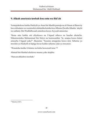 Fadhwl-ul-Islaam
Muhammad bin ´Abdil-Wahhaab
20
www.wanachuoni.com
9. Allaah ameizuia tawbah kwa mtu wa Bid´ah
Yamepokelewa katika Hadiyth ya Anas bin Maalik pamoja na al-Hasan al-Baswriy
kwa mfuatano wa wasimulizi uliokatika kutoka kwa Mtume (Swalla Allaahu ´alayhi
wa sallam). Ibn Wadhdhwaah ameeleza kuwa Ayyuub amesema:
"Kuna mtu katika sisi aliyekuwa na I´tiqaad mbovu na baadae akaiacha.
Nikamwendea Muhammad bin Siriyn na kumwambia: "Je, unajua kuwa fulani
ameacha I´tiqaad yake?" Akasema: "Tazama amegeuka kuwa nini. Sehemu ya
mwisho ya Hadiyth ni kipigo kwao kuliko sehemu yake ya mwanzo:
"Wanatoka katika Uislamu na kisha hawarudi tena."26
Ahmad bin Hanbal aliulizwa maana yake akajibu:
"Hawawafikishwi tawbah."
26
Muslim (1067).
 