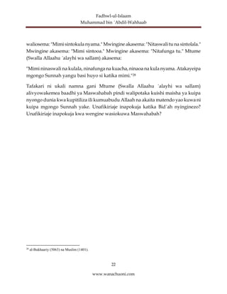 Fadhwl-ul-Islaam
Muhammad bin ´Abdil-Wahhaab
22
www.wanachuoni.com
waliosema: "Mimi sintokula nyama." Mwingine akasema: "Nitaswali tu na sintolala."
Mwingine akasema: "Mimi sintooa." Mwingine akasema: "Nitafunga tu." Mtume
(Swalla Allaahu ´alayhi wa sallam) akasema:
"Mimi ninaswali na kulala, ninafunga na kuacha, ninaoa na kula nyama. Atakayeipa
mgongo Sunnah yangu basi huyo si katika mimi."28
Tafakari ni ukali namna gani Mtume (Swalla Allaahu ´alayhi wa sallam)
alivyowakemea baadhi ya Maswahabah pindi walipotaka kuishi maisha ya kuipa
nyongo dunia kwa kupitiliza ili kumuabudu Allaah na akaita matendo yao kuwa ni
kuipa mgongo Sunnah yake. Unafikiriaje inapokuja katika Bid´ah nyinginezo?
Unafikiriaje inapokuja kwa wengine wasiokuwa Maswahabah?
28
al-Bukhaariy (5063) na Muslim (1401).
 