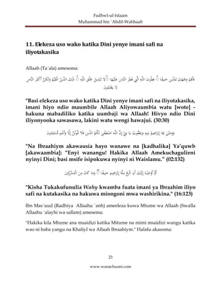 Fadhwl-ul-Islaam
Muhammad bin ´Abdil-Wahhaab
23
www.wanachuoni.com
11. Elekeza uso wako katika Dini yenye imani safi na
iliyotakasika
Allaah (Ta´ala) amesema:
ْ
‫م‬ِ‫َق‬‫أ‬َ‫ف‬
َ
‫ك‬َ
‫ه‬ْ
‫ج‬َ
‫و‬
ِ
‫ن‬‫ِّي‬
‫لد‬ِ‫ل‬
‫ا‬ً
‫ف‬‫ي‬ِ‫ن‬َ
‫ح‬
ۚ
َ
‫ت‬َ
‫ر‬ْ‫ط‬ِ‫ف‬
ِ
‫ه‬َّ‫ل‬‫ال‬
َّ‫ل‬‫ا‬
ِ
‫ت‬
َ
‫ر‬َ‫ط‬َ‫ف‬
َ
‫َّاس‬‫ن‬‫ال‬
‫ا‬َ
‫ه‬ْ‫ي‬َ‫ل‬َ
‫ع‬
ۚ
َ
‫ل‬
َ
‫يل‬ِ
‫د‬ْ‫ب‬َ‫ت‬
ِ
‫ق‬ْ‫ل‬َ
ِ
‫ْل‬
ِ
‫ه‬َّ‫ل‬‫ال‬
ۚ
َ
‫ك‬ِ‫ل‬َٰ‫ذ‬
‫ِّين‬
‫الد‬
‫م‬ِّ‫ي‬َ
‫ق‬ْ‫ل‬‫ا‬
َّ
‫ن‬ِ
‫ك‬َٰ‫ل‬َ
‫و‬
َ
‫ر‬َ‫ث‬ْ
‫ك‬َ‫أ‬
ِ
‫َّاس‬‫ن‬‫ال‬
َ
‫ل‬
َ
‫ن‬‫و‬‫م‬َ‫ل‬ْ‫ع‬َ‫ي‬
"Basi elekeza uso wako katika Dini yenye imani safi na iliyotakasika,
imani hiyo ndio maumbile Allaah Aliyowaumbia watu [wote] -
hakuna mabadiliko katika uumbaji wa Allaah! Hivyo ndio Dini
iliyonyooka sawasawa, lakini watu wengi hawajui. (30:30)
ٰ
‫ى‬َّ
‫ص‬َ
‫و‬َ
‫و‬
‫ا‬َ
ِ
‫ِب‬
‫يم‬ِ
‫اه‬َ
‫ر‬ْ‫ب‬ِ‫إ‬
ِ
‫يه‬ِ‫ن‬َ‫ب‬
‫وب‬‫ق‬ْ‫ع‬َ‫ي‬َ
‫و‬
‫ا‬َ‫ي‬
َِّ
‫ن‬َ‫ب‬
َّ
‫ن‬ِ‫إ‬
َ‫ه‬َّ‫ل‬‫ال‬
ٰ
‫ى‬َ
‫ف‬َ‫ط‬ْ
‫اص‬
‫م‬‫ك‬َ‫ل‬
َ
‫ِّين‬
‫الد‬
َ
‫ال‬َ‫ف‬
َّ
‫ن‬‫وت‬َ
‫ْت‬
َّ
‫ل‬ِ‫إ‬
‫م‬‫َنت‬‫أ‬َ
‫و‬
َ
‫ن‬‫و‬‫م‬ِ‫ل‬ْ
‫س‬ُّ
‫م‬
"Na Ibraahiym akawausia hayo wanawe na [kadhalika] Ya’quwb
[akawaambia]: “Enyi wanangu! Hakika Allaah Amekuchagulieni
nyinyi Dini; basi msife isipokuwa nyinyi ni Waislamu.” (02:132)
َّ‫ث‬
‫ا‬َ‫ن‬ْ‫ي‬َ
‫ح‬ْ
‫َو‬‫أ‬
َ
‫ك‬ْ‫ي‬َ‫ل‬ِ‫إ‬
ِ
‫َن‬‫أ‬
ْ
‫ع‬ِ‫ب‬َّ‫ت‬‫ا‬
َ‫ة‬َّ‫ل‬ِ
‫م‬
َ
‫يم‬ِ
‫اه‬َ
‫ر‬ْ‫ب‬ِ‫إ‬
‫ا‬ً
‫ف‬‫ي‬ِ‫ن‬َ
‫ح‬
ۚ
‫ا‬َ
‫م‬َ
‫و‬
َ
‫ن‬‫ا‬َ
‫ك‬
َ
‫ن‬ِ
‫م‬
َ
‫ي‬ِ‫ك‬
ِ
‫ر‬ْ
‫ش‬‫م‬ْ‫ل‬‫ا‬
"Kisha Tukakufunulia Wahy kwamba fuata imani ya Ibraahim iliyo
safi na kutakasika na hakuwa miongoni mwa washirikina." (16:123)
Ibn Mas´uud (Radhiya Allaahu ´anh) ameeleza kuwa Mtume wa Allaah (Swalla
Allaahu ´alayhi wa sallam) amesema:
"Hakika kila Mtume ana msaidizi katika Mitume na mimi msaidizi wangu katika
wao ni baba yangu na Khaliyl wa Allaah Ibraahiym." Halafu akasoma:
 
