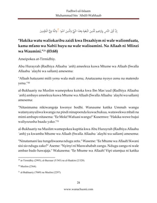 Fadhwl-ul-Islaam
Muhammad bin ´Abdil-Wahhaab
24
www.wanachuoni.com
َّ
‫ن‬ِ‫إ‬
َ
‫ل‬ْ
‫َو‬‫أ‬
ِ
‫َّاس‬‫ن‬‫ال‬
َ
‫يم‬ِ
‫اه‬َ
‫ر‬ْ‫ب‬ِ
‫إ‬ِ‫ب‬
َ
‫ين‬ِ
‫ذ‬َّ‫ل‬َ‫ل‬
‫وه‬‫ع‬َ‫َّب‬‫ات‬
‫ا‬َ
‫ذ‬َٰ
‫ه‬َ
‫و‬
‫ال‬
ُِّ
‫َّب‬‫ن‬
َ
‫ين‬ِ
‫ذ‬َّ‫ل‬‫ا‬َ
‫و‬
‫ا‬‫و‬‫ن‬َ
‫آم‬
ۚ
‫ه‬َّ‫ل‬‫ال‬َ
‫و‬
ُِّ
‫ل‬َ
‫و‬
َ
‫ي‬ِ‫ن‬ِ
‫م‬ْ
‫ؤ‬‫م‬ْ‫ل‬‫ا‬
"Hakika watu waliokaribu zaidi kwa Ibraahiym ni wale waliomfuata,
kama mfano wa Nabii huyu na wale walioamini. Na Allaah ni Mlinzi
wa Waumini."29 (03:68)
Ameipokea at-Tirmidhiy.
Abu Hurayrah (Radhiya Allaahu ´anh) ameeleza kuwa Mtume wa Allaah (Swalla
Allaahu ´alayhi wa sallam) amesema:
"Allaah hatazami miili yenu wala mali zenu; Anatazama nyoyo zenu na matendo
yenu."30
al-Bukhaariy na Muslim wamepokea kutoka kwa Ibn Mas´uud (Radhiya Allaahu
´anh) ambaye ameeleza kuwa Mtume wa Allaah (Swalla Allaahu ´alayhi wa sallam)
amesema:
"Nitasimama nikiwangoja kwenye hodhi. Wanaume katika Ummah wangu
watanyanyuliwa kwangu na pindi ninapoenda kuwachukua, watawekwa mbali na
mimi ambapo nitasema: "Ee Mola! Wafuasi wangu!" Kusemwe: "Hakika wewe hujui
waliyozusha baada yako."31
al-Bukhaariy na Muslim wamepokea kupitia kwa Abu Hurayrah (Radhiya Allaahu
´anh) ya kwamba Mtume wa Allaah (Swalla Allaahu ´alayhi wa sallam) amesema:
"Ninatamani lau tungeliwaona ndugu zetu." Waseme: "Ee Mtume wa Allaah! Kwani
sisi sio ndugu zako?" Aseme: "Nyinyi ni Maswahabah zangu. Ndugu zangu ni wale
ambao bado hawajaja." Wakasema: "Ee Mtume wa Allaah! Vipi utamjua ni katika
29
at-Tirmidhiy (2995), al-Bazzaar (5/345) na al-Haakim (2/320).
30
Muslim (2564).
31
al-Bukhaariy (7049) na Muslim (2297).
 