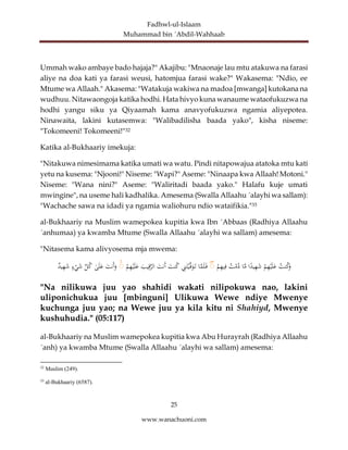 Fadhwl-ul-Islaam
Muhammad bin ´Abdil-Wahhaab
25
www.wanachuoni.com
Ummah wako ambaye bado hajaja?" Akajibu: "Mnaonaje lau mtu atakuwa na farasi
aliye na doa kati ya farasi weusi, hatomjua farasi wake?" Wakasema: "Ndio, ee
Mtume wa Allaah." Akasema: "Watakuja wakiwa na madoa [mwanga] kutokana na
wudhuu. Nitawaongoja katika hodhi. Hata hivyo kuna wanaume wataofukuzwa na
hodhi yangu siku ya Qiyaamah kama anavyofukuzwa ngamia aliyepotea.
Ninawaita, lakini kutasemwa: "Walibadilisha baada yako", kisha niseme:
"Tokomeeni! Tokomeeni!"32
Katika al-Bukhaariy imekuja:
"Nitakuwa nimesimama katika umati wa watu. Pindi nitapowajua atatoka mtu kati
yetu na kusema: "Njooni!" Niseme: "Wapi?" Aseme: "Ninaapa kwa Allaah! Motoni."
Niseme: "Wana nini?" Aseme: "Waliritadi baada yako." Halafu kuje umati
mwingine", na useme hali kadhalika. Amesema (Swalla Allaahu ´alayhi wa sallam):
"Wachache sawa na idadi ya ngamia waliohuru ndio wataifikia."33
al-Bukhaariy na Muslim wamepokea kupitia kwa Ibn ´Abbaas (Radhiya Allaahu
´anhumaa) ya kwamba Mtume (Swalla Allaahu ´alayhi wa sallam) amesema:
"Nitasema kama alivyosema mja mwema:
‫نت‬‫ك‬َ
‫و‬
ْ
‫م‬ِ
‫ه‬ْ‫ي‬َ‫ل‬َ
‫ع‬
‫ا‬ً
‫يد‬ِ
‫ه‬َ
‫ش‬
‫ا‬َّ
‫م‬
‫ت‬ْ
‫م‬‫د‬
ْ
‫م‬ِ
‫ه‬‫ي‬ِ‫ف‬
ۚ
‫ا‬َّ
‫م‬َ‫ل‬َ‫ف‬
ِ
‫ن‬َ‫ت‬ْ‫ي‬َّ‫ف‬َ
‫و‬َ‫ت‬
َ
‫نت‬‫ك‬
َ
‫َنت‬‫أ‬
َ
‫يب‬ِ‫ق‬َّ
‫الر‬
ْ
‫م‬ِ
‫ه‬ْ‫ي‬َ‫ل‬َ
‫ع‬
ۚ
َ
‫َنت‬‫أ‬َ
‫و‬
ٰ
‫ى‬َ‫ل‬َ
‫ع‬
ِّ
‫ل‬‫ك‬
‫ء‬ْ
‫ي‬َ
‫ش‬
‫يد‬ِ
‫ه‬َ
‫ش‬
"Na nilikuwa juu yao shahidi wakati nilipokuwa nao, lakini
uliponichukua juu [mbinguni] Ulikuwa Wewe ndiye Mwenye
kuchunga juu yao; na Wewe juu ya kila kitu ni Shahiyd, Mwenye
kushuhudia." (05:117)
al-Bukhaariy na Muslim wamepokea kupitia kwa Abu Hurayrah (Radhiya Allaahu
´anh) ya kwamba Mtume (Swalla Allaahu ´alayhi wa sallam) amesema:
32
Muslim (249).
33
al-Bukhaariy (6587).
 