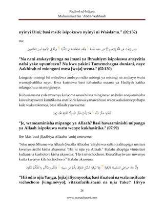 Fadhwl-ul-Islaam
Muhammad bin ´Abdil-Wahhaab
28
www.wanachuoni.com
nyinyi Dini; basi msife isipokuwa nyinyi ni Waislamu.” (02:132)
na:
‫ن‬َ
‫م‬َ
‫و‬
‫ب‬َ
‫غ‬ْ
‫ر‬َ‫ي‬
‫ن‬َ
‫ع‬
ِ
‫ة‬َّ‫ل‬ِّ
‫م‬
َ
‫يم‬ِ
‫اه‬َ
‫ر‬ْ‫ب‬ِ‫إ‬
َّ
‫ل‬ِ‫إ‬
‫ن‬َ
‫م‬
َ‫ه‬ِ
‫ف‬َ
‫س‬
‫ه‬َ
‫س‬ْ
‫ف‬َ‫ن‬
ۚ
ِ
‫د‬َ
‫ق‬َ‫ل‬َ
‫و‬
‫اه‬َ‫ن‬ْ‫ي‬َ
‫ف‬َ‫ط‬ْ
‫اص‬
ِ
‫ف‬
‫ا‬َ‫ي‬ْ‫ُّن‬
‫الد‬
ۚ
‫َّه‬‫ن‬ِ‫إ‬َ
‫و‬
ِ
‫ف‬
ِ‫ة‬َ
‫ر‬ِ
‫خ‬ ْ
‫اْل‬
َ
‫ن‬ِ
‫م‬َ‫ل‬
َ
‫ي‬ِِ
‫اِل‬َّ
‫الص‬
"Na nani atakayejitenga na imani ya Ibraahiym isipokuwa anayeitia
nafsi yake upumbavu? Na kwa yakini Tumemchagua duniani, naye
Aakhirah ni miongoni mwa [waja] wema." (02:130)
Izingatie misingi hii mikubwa ambayo ndio misingi ya misingi na ambayo watu
wameghafilika nayo. Kwa kuielewa basi itabainika maana ya Hadiyth katika
mlango huu na mingineyo.
Kuhusiana na yule mwenye kuisoma sawa hii na mingineyo na huku anajiaminisha
kuwa hayawezi kumfika na anafikiria kuwa yanawahusu watu waliokuwepo hapo
kale wakatokomea, basi Allaah yuwasema:
‫ا‬‫و‬‫ن‬ِ
‫َم‬‫أ‬َ‫ف‬َ‫أ‬
َ
‫ْر‬
‫ك‬َ
‫م‬
ِ
‫ه‬َّ‫ل‬‫ال‬
ۚ
َ
‫ال‬َ‫ف‬
‫ن‬َ
‫م‬ْ‫أ‬َ‫ي‬
َ
‫ْر‬
‫ك‬َ
‫م‬
ِ
‫ه‬َّ‫ل‬‫ال‬
َّ
‫ل‬ِ‫إ‬
‫م‬ْ
‫و‬َ
‫ق‬ْ‫ل‬‫ا‬
َ
‫ن‬‫و‬‫ر‬ِ
‫اس‬َْ
‫اْل‬
"Je, wameaminisha mipango ya Allaah? Basi hawaaminishi mipango
ya Allaah isipokuwa watu wenye kukhasirika." (07:99)
Ibn Mas´uud (Radhiya Allaahu ´anh) amesema:
"Siku moja Mtume wa Allaah (Swalla Allaahu ´alayhi wa sallam) alitupigia msitari
kwenye ardhi kisha akasema: "Hii ni njia ya Allaah." Halafu akapiga vimisitari
kuliani na kushotoni kisha akasema: "Hivi ni vichochoro. Kuna Shaytwaan mwenye
kuita kwenye kila kichochoro." Halafu akasoma:
َّ
‫َن‬‫أ‬َ
‫و‬
‫ا‬َ
‫ذ‬َٰ
‫ه‬
‫ي‬ِ
‫اط‬َ
‫ر‬ِ
‫ص‬
‫ا‬ً
‫يم‬ِ
‫ق‬َ‫ت‬ْ
‫س‬‫م‬
‫وه‬‫ع‬ِ‫ب‬َّ‫ت‬‫ا‬َ‫ف‬
ۚ
َ
‫ل‬َ
‫و‬
‫ا‬‫و‬‫ع‬ِ‫ب‬َّ‫ت‬َ‫ت‬
َ
‫ل‬‫ب‬ُّ
‫الس‬
َ
‫ق‬َّ
‫ر‬َ
‫ف‬َ‫ت‬َ‫ف‬
ْ
‫م‬‫ك‬ِ‫ب‬
‫ن‬َ
‫ع‬
ِ
‫ه‬ِ‫يل‬ِ‫ب‬َ
‫س‬
ۚ
ْ
‫م‬‫ك‬ِ‫ل‬َٰ‫ذ‬
‫م‬‫اك‬َّ
‫ص‬َ
‫و‬
ِ
‫ه‬ِ‫ب‬
ْ
‫م‬‫ك‬َّ‫ل‬َ
‫ع‬َ‫ل‬
َ
‫ن‬‫و‬‫َّق‬‫ت‬َ‫ت‬
“Hii ndio njia Yangu, [njia] iliyonyooka; basi ifuateni na wala msifuate
vichochoro [vinginevyo]; vitakufarikisheni na njia Yake!" Hivyo
 