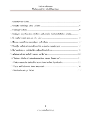 Fadhwl-ul-Islaam
Muhammad bin ´Abdil-Wahhaab
2
www.wanachuoni.com
1. Utukufu wa Uislamu........................................................................................................ 3
2. Uwajibu wa kuingia katika Uislamu................................................................................ 6
3. Maana ya Uislamu ........................................................................................................... 9
4. Na yeyote anayetaka dini isiyokuwa ya Kiislamu basi haitokubaliwa kwake .............. 11
5. Ni wajibu kufuata Qur-aan peke yake ........................................................................... 12
6. Hakuna manasibisho yasiyokuwa ya Kiislamu ............................................................. 13
7. Uwajibu wa kujisalimisha kikamilifu na kuacha mengine yote .................................... 15
8. Bid´ah ni mbaya zaidi kuliko madhambi makubwa ...................................................... 18
9. Allaah ameizuia tawbah kwa mtu wa Bid´ah ................................................................ 20
10. Watu wa Kitabu ni kwanini mnahojiana kuhusu Ibraahiym?...................................... 21
11. Elekeza uso wako katika Dini yenye imani safi na iliyotakasika................................ 23
12. Ugeni wa Uislamu na ubora wa wageni ...................................................................... 30
13. Matahadharisho ya Bid´ah ........................................................................................... 33
 