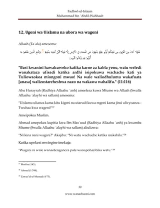 Fadhwl-ul-Islaam
Muhammad bin ´Abdil-Wahhaab
30
www.wanachuoni.com
12. Ugeni wa Uislamu na ubora wa wageni
Allaah (Ta´ala) amesema:
َ
‫ل‬ْ
‫و‬َ‫ل‬َ‫ف‬
َ
‫ن‬‫ا‬َ
‫ك‬
َ
‫ن‬ِ
‫م‬
ِ
‫ون‬‫ر‬‫ق‬ْ‫ل‬‫ا‬
‫ن‬ِ
‫م‬
ْ
‫م‬‫ك‬ِ‫ل‬ْ‫ب‬َ‫ق‬
‫و‬‫ل‬‫و‬‫أ‬
‫ة‬َّ‫ي‬ِ
‫ق‬َ‫ب‬
ْ
‫و‬َ
‫ه‬ْ‫ن‬َ‫ي‬
َ
‫ن‬
ِ
‫ن‬َ
‫ع‬
ِ
‫اد‬َ
‫س‬َ
‫ف‬ْ‫ل‬‫ا‬
ِ
‫ف‬
ِ
‫ض‬ْ
‫َر‬ْ
‫اْل‬
َّ
‫ل‬ِ‫إ‬
ً
‫يال‬ِ‫ل‬َ‫ق‬
ْ
‫َّن‬ِّ
‫ِم‬
‫ا‬َ‫ن‬ْ‫ي‬َ‫َجن‬‫أ‬
ْ
‫م‬‫ه‬ْ‫ن‬ِ
‫م‬
ۚ
َ
‫ع‬َ‫َّب‬‫ات‬َ
‫و‬
َ
‫ين‬ِ
‫ذ‬َّ‫ل‬‫ا‬
‫ا‬‫و‬‫م‬َ‫ل‬َ‫ظ‬
‫ا‬َ
‫م‬
‫ا‬‫و‬‫ف‬ِ
‫ر‬ْ‫ت‬‫أ‬
ِ
‫يه‬ِ‫ف‬
‫ا‬‫و‬‫ان‬َ
‫ك‬َ
‫و‬
َ
‫ي‬ِ
‫م‬ِ
‫ر‬ْ‫ُم‬
"Basi kwanini hawakuweko katika karne za kabla yenu, watu weledi
wanakataza ufisadi katika ardhi isipokuwa wachache kati ya
Tuliowaokoa miongoni mwao! Na wale waliodhulumu wakafuata
[anasa] walizostareheshwa nazo na wakawa wahalifu." (11:116)
Abu Hurayrah (Radhiya Allaahu ´anh) ameeleza kuwa Mtume wa Allaah (Swalla
Allaahu ´alayhi wa sallam) amesema:
"Uislamu ulianza kama kitu kigeni na utarudi kuwa mgeni kama jinsi ulivyoanza -
Twubaa kwa wageni!"37
Ameipokea Muslim.
Ahmad amepokea kupitia kwa Ibn Mas´uud (Radhiya Allaahu ´anh) ya kwamba
Mtume (Swalla Allaahu ´alayhi wa sallam) aliulizwa:
"Ni kina nani wageni?" Akajibu: "Ni watu wachache katika makabila."38
Katika upokezi mwingine imekuja:
"Wageni ni wale wanaotengeneza pale wanapoharibika watu."39
37
Muslim (145).
38
Ahmad (1/398).
39
Zawaa’id-ul-Musnad (4/73).
 