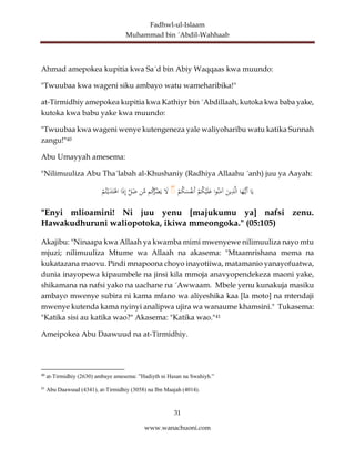 Fadhwl-ul-Islaam
Muhammad bin ´Abdil-Wahhaab
31
www.wanachuoni.com
Ahmad amepokea kupitia kwa Sa´d bin Abiy Waqqaas kwa muundo:
"Twuubaa kwa wageni siku ambayo watu wameharibika!"
at-Tirmidhiy amepokea kupitia kwa Kathiyr bin ´Abdillaah, kutoka kwa baba yake,
kutoka kwa babu yake kwa muundo:
"Twuubaa kwa wageni wenye kutengeneza yale waliyoharibu watu katika Sunnah
zangu!"40
Abu Umayyah amesema:
"Nilimuuliza Abu Tha´labah al-Khushaniy (Radhiya Allaahu ´anh) juu ya Aayah:
‫ا‬َ‫ي‬
‫ا‬َ
‫ه‬ُّ‫َي‬‫أ‬
َ
‫ين‬ِ
‫ذ‬َّ‫ل‬‫ا‬
‫ا‬‫و‬‫ن‬َ
‫آم‬
ْ
‫م‬‫ك‬ْ‫ي‬َ‫ل‬َ
‫ع‬
ْ
‫م‬‫ك‬َ
‫س‬‫َنف‬‫أ‬
ۚ
َ
‫ل‬
‫م‬‫ك‬
ُّ
‫ر‬‫ض‬َ‫ي‬
‫ن‬َّ
‫م‬
َّ
‫ل‬َ
‫ض‬
‫ا‬َ
‫ذ‬ِ‫إ‬
ْ
‫م‬‫ت‬ْ‫ي‬َ
‫د‬َ‫ت‬ْ
‫اه‬
"Enyi mlioamini! Ni juu yenu [majukumu ya] nafsi zenu.
Hawakudhuruni waliopotoka, ikiwa mmeongoka." (05:105)
Akajibu: "Ninaapa kwa Allaah ya kwamba mimi mwenyewe nilimuuliza nayo mtu
mjuzi; nilimuuliza Mtume wa Allaah na akasema: "Mtaamrishana mema na
kukatazana maovu. Pindi mnapoona choyo inayotiiwa, matamanio yanayofuatwa,
dunia inayopewa kipaumbele na jinsi kila mmoja anavyopendekeza maoni yake,
shikamana na nafsi yako na uachane na ´Awwaam. Mbele yenu kunakuja masiku
ambayo mwenye subira ni kama mfano wa aliyeshika kaa [la moto] na mtendaji
mwenye kutenda kama nyinyi analipwa ujira wa wanaume khamsini." Tukasema:
"Katika sisi au katika wao?" Akasema: "Katika wao."41
Ameipokea Abu Daawuud na at-Tirmidhiy.
40
at-Tirmidhiy (2630) ambaye amesema: ”Hadiyth ni Hasan na Swahiyh.”
41
Abu Daawuud (4341), at-Tirmidhiy (3058) na Ibn Maajah (4014).
 