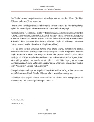 Fadhwl-ul-Islaam
Muhammad bin ´Abdil-Wahhaab
32
www.wanachuoni.com
Ibn Wadhdhwaah amepokea maana kama hiyo kutoka kwa Ibn ´Umar (Radhiya
Allaahu ´anhumaa) kwa muundo:
"Baada yenu kunakuja masiku ambayo yule aliyeshikamana na yale mnayofanya
nyinyi hii leo analipwa ujira wa wanaume khamsini katika nyinyi."
Kisha akasema: "Muhammad bin Sa´iyd ametueleza: Asad ametueleza: Sufyaan bin
´Uyaynah ametueleza, kutoka kwa Aslam al-Baswriy, kutoka kwa Sa´iyd, ndugu wa
al-Hasan, kutoka kwa Mtume (Swalla Allaahu ´alayhi wa sallam). Nikamwambia
Sufyaan: ”Haya yanatoka kwa (Swalla Allaahu ´alayhi wa sallam)?” Akasema:
"Ndio." Amesema (Swalla Allaahu ´alayhi wa sallam):
"Hii leo mko katika ushahidi kutoka kwa Mola Wenu, mnaamrisha mema,
mnakataza maovu na mnapigana Jihaad kwa ajili ya Allaah na hamjasibiwa na vilevi
viwili ambacho ni kilevi cha ujinga na kilevi cha kupenda maisha. Hata hivyo
mtakuja kubadilika muache kuamrisha mema, kukataza maovu, kupigana Jihaad
kwa ajili ya Allaah na mtasibiwa na vilevi viwili. Siku hiyo yule mwenye
kushikamana na Kitabu na Sunnah analipwa ujira khamsini." Wakasema: "Katika
sisi?" Akasema: "Hapana. Katika nyinyi."42
Amepokea kwa mlolongo wa wapokezi kupitia kwa al-Mu´aafiriy ambaye ameeleza
kuwa Mtume wa Allaah (Swalla Allaahu ´alayhi wa sallam) amesema:
"Twuubaa kwa wageni wenye kushikamana na Kitabu pindi kinapoachwa na
wanaitendea kazi Sunnah pindi inapozimwa!"43
42
al-Bid´ah, uk. 133.
43
al-Bid´ah, uk. 122.
 