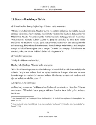 Fadhwl-ul-Islaam
Muhammad bin ´Abdil-Wahhaab
33
www.wanachuoni.com
13. Matahadharisho ya Bid´ah
al-´Irbaadhw bin Saariyah (Radhiya Allaahu ´anh) amesema:
"Mtume wa Allaah (Swalla Allaahu ´alayhi wa sallam) alitutolea mawaidha makali
ambayo yalizitikisa nyoyo zetu na macho yetu yakatiririka machozi. Tukasema: "Ee
Mtume wa Allaah! Ni kana kwamba ni mawaidha ya kutuaga; tuusie!" Akasema:
"Ninakuusieni kumcha Allaah (´Azza wa Jall) na kusikiliza na kutii hata kama
mtataliwa na mtumwa. Hakika yule atakayeishi katika nyinyi basi atakuja kuona
tofauti nyingi. Hivyo basi, shikamaneni na Sunnah zangu na Sunnah za makhaliyfah
wangu watakasifu waongofu baada yangu. Ziumeni kwa magego. Tahadharini na
mambo ya kuzua, kwani hakika kila Bid´ah ni upotevu."44
at-Tirmidhiy amesema:
"Hadiyth ni Hasan na Swahiyh."
Hudhayfah (Radhiya Allaahu ´anh) amesema:
"Kila ´ibaadah ambayo hawakuabudu kwayo Maswahabah wa Muhammad (Swalla
Allaahu ´alayhi wa sallam) basi na nyinyi msiabudu kwayo. Wale wa kwanza
hawakuwapa wa mwisho la kusema. Mcheni Allaah, enyi wanazuoni, na chukueni
njia ya waliokuwa kabla yenu."45
Ameipokea Abu Daawuud.
ad-Daarimiy amesema: "al-Hakam bin Mubaarak ametueleza: ´Amr bin Yahyaa
ametueleza: Nilimsikia baba yangu akieleza kutoka kwa baba yake ambaye
amesema:
44
Abu Daawuud (4607), at-Tirmidhiy (2676) na Ibn Maajah (34). Ni Swahiyh kwa mujibu wa al-Albaaniy katika ”al-
Irwaa’” (2455).
45
Ibn-ul-Mubaarak katika ”az-Zuhd”, uk. 16, al-Marwaziy katika ”as-Sunnah” (1/30) na Ibn Abiy ´Aasim katika ”as-
Sunnah” (1/90).
 