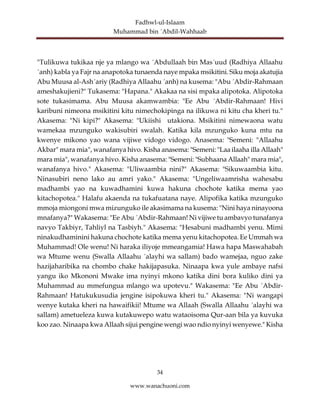 Fadhwl-ul-Islaam
Muhammad bin ´Abdil-Wahhaab
34
www.wanachuoni.com
"Tulikuwa tukikaa nje ya mlango wa ´Abdullaah bin Mas´uud (Radhiya Allaahu
´anh) kabla ya Fajr na anapotoka tunaenda naye mpaka msikitini. Siku moja akatujia
Abu Muusa al-Ash´ariy (Radhiya Allaahu ´anh) na kusema: "Abu ´Abdir-Rahmaan
ameshakujieni?" Tukasema: "Hapana." Akakaa na sisi mpaka alipotoka. Alipotoka
sote tukasimama. Abu Muusa akamwambia: "Ee Abu ´Abdir-Rahmaan! Hivi
karibuni nimeona msikitini kitu nimechokipinga na ilikuwa ni kitu cha kheri tu."
Akasema: "Ni kipi?" Akasema: "Ukiishi utakiona. Msikitini nimewaona watu
wamekaa mzunguko wakisubiri swalah. Katika kila mzunguko kuna mtu na
kwenye mikono yao wana vijiwe vidogo vidogo. Anasema: "Semeni: "Allaahu
Akbar" mara mia", wanafanya hivo. Kisha anasema: "Semeni: "Laa ilaaha illa Allaah"
mara mia", wanafanya hivo. Kisha anasema: "Semeni: "Subhaana Allaah" mara mia",
wanafanya hivo." Akasema: "Uliwaambia nini?" Akasema: "Sikuwaambia kitu.
Ninasubiri neno lako au amri yako." Akasema: "Ungeliwaamrisha wahesabu
madhambi yao na kuwadhamini kuwa hakuna chochote katika mema yao
kitachopotea." Halafu akaenda na tukafuatana naye. Alipofika katika mzunguko
mmoja miongoni mwa mizunguko ile akasimama na kusema: "Nini haya ninayoona
mnafanya?" Wakasema: "Ee Abu ´Abdir-Rahmaan! Ni vijiwe tu ambavyo tunafanya
navyo Takbiyr, Tahliyl na Tasbiyh." Akasema: "Hesabuni madhambi yenu. Mimi
ninakudhaminini hakuna chochote katika mema yenu kitachopotea. Ee Ummah wa
Muhammad! Ole wenu! Ni haraka iliyoje mmeangamia! Hawa hapa Maswahabah
wa Mtume wenu (Swalla Allaahu ´alayhi wa sallam) bado wamejaa, nguo zake
hazijaharibika na chombo chake hakijapasuka. Ninaapa kwa yule ambaye nafsi
yangu iko Mkononi Mwake ima nyinyi mkono katika dini bora kuliko dini ya
Muhammad au mmefungua mlango wa upotevu." Wakasema: "Ee Abu ´Abdir-
Rahmaan! Hatukukusudia jengine isipokuwa kheri tu." Akasema: "Ni wangapi
wenye kutaka kheri na hawaifikii! Mtume wa Allaah (Swalla Allaahu ´alayhi wa
sallam) ametueleza kuwa kutakuwepo watu wataoisoma Qur-aan bila ya kuvuka
koo zao. Ninaapa kwa Allaah sijui pengine wengi wao ndio nyinyi wenyewe." Kisha
 