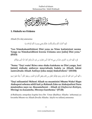 Fadhwl-ul-Islaam
Muhammad bin ´Abdil-Wahhaab
3
www.wanachuoni.com
1. Utukufu wa Uislamu
Allaah (Ta´ala) amesema:
َ
‫م‬ْ
‫و‬َ‫ي‬ْ‫ل‬‫ا‬
‫ت‬ْ‫ل‬َ
‫م‬ْ
‫ك‬َ‫أ‬
ْ
‫م‬‫ك‬َ‫ل‬
ْ
‫م‬‫ك‬َ‫ين‬ِ
‫د‬
‫ت‬ْ
‫م‬َْ
‫ْت‬َ‫أ‬َ
‫و‬
ْ
‫م‬‫ك‬ْ‫ي‬َ‫ل‬َ
‫ع‬
ِ
‫ت‬َ
‫م‬ْ
‫ع‬ِ‫ن‬
‫يت‬ِ
‫ض‬َ
‫ر‬َ
‫و‬
‫م‬‫ك‬َ‫ل‬
َ
‫م‬ َ
‫ال‬ْ
‫س‬ِْ
‫اإل‬
‫ا‬ً‫ين‬ِ
‫د‬
"Leo Nimekukamilishieni Dini yenu na Nime kutimizieni neema
Yangu na Nimekuridhieni kwenu Uislamu uwe [ndio] Dini yenu."
(05:03)
ْ
‫ل‬‫ق‬
‫ا‬َ‫ي‬
َ
‫ه‬ُّ‫َي‬‫أ‬
‫ا‬
‫َّاس‬‫ن‬‫ال‬
‫ن‬ِ‫إ‬
ْ
‫م‬‫نت‬‫ك‬
ِ
‫ف‬
‫ك‬َ
‫ش‬
‫ن‬ِّ
‫م‬
ِ
‫ين‬ِ
‫د‬
َ
‫ال‬َ‫ف‬
‫د‬‫ب‬ْ‫َع‬‫أ‬
َ
‫ين‬ِ
‫ذ‬َّ‫ل‬‫ا‬
َ
‫ن‬‫و‬‫د‬‫ب‬ْ‫ع‬َ‫ت‬
‫ن‬ِ
‫م‬
ِ
‫ون‬‫د‬
ِ
‫ه‬َّ‫ل‬‫ال‬
ْ
‫ن‬ِ
‫ك‬َٰ‫ل‬َ
‫و‬
‫د‬‫ب‬ْ‫َع‬‫أ‬
َ‫ه‬َّ‫ل‬‫ال‬
‫ي‬ِ
‫ذ‬َّ‫ل‬‫ا‬
ْ
‫م‬‫اك‬َّ‫ف‬َ
‫و‬َ‫ت‬َ‫ي‬
"Sema: “Enyi watu! Ikiwa mna shaka kutokana na Dini yangu, basi
[mimi] siabudu ambavyo mnaviabudu badala ya Allaah; lakini
namwabudu Allaah Ambaye [siku moja] Atakufisheni." (10:104)
‫ا‬َ‫ي‬
‫ا‬َ
‫ه‬ُّ‫َي‬‫أ‬
َ
‫ين‬ِ
‫ذ‬َّ‫ل‬‫ا‬
‫ا‬‫و‬‫ن‬َ
‫آم‬
‫ا‬‫و‬‫َّق‬‫ات‬
َ‫ه‬َّ‫ل‬‫ال‬
‫ا‬‫و‬‫ن‬ِ
‫آم‬َ
‫و‬
ِ
‫ه‬ِ‫ل‬‫و‬‫س‬َ
‫ر‬ِ‫ب‬
ْ
‫م‬‫ك‬ِ‫ت‬ْ
‫ؤ‬‫ي‬
ِْ
‫ي‬َ‫ل‬ْ
‫ف‬ِ‫ك‬
‫ن‬ِ
‫م‬
ِ
‫ه‬ِ‫ت‬َْ
‫ْح‬َّ
‫ر‬
‫ل‬َ
‫ع‬َْ
‫َي‬َ
‫و‬
ْ
‫م‬‫ك‬َّ‫ل‬
‫ا‬ً
‫ور‬‫ن‬
َ
‫ن‬‫و‬‫ش‬َْ
‫ْت‬
ِ
‫ه‬ِ‫ب‬
ْ
‫ر‬ِ
‫ف‬ْ‫غ‬َ‫ي‬َ
‫و‬
ْ
‫م‬‫ك‬َ‫ل‬
ۚ
َّ‫ل‬‫ال‬َ
‫و‬
‫ه‬
‫ور‬‫ف‬َ
‫غ‬
‫يم‬ِ
‫ح‬َّ
‫ر‬
"Enyi mlioamini! Mcheni Allaah na muaminini Mtume Wake! Hapo
Atakupeni sehemu mbili kati ya Rahmah Zake na Atakujaalieni Nuru
mnatembea nayo na Akusameheeni - Allaah ni Ghafuwrur-Rahiym,
Mwingi wa kusamehe, Mwenye kurehemu." (57:28)
al-Bukhaariy amepokea kupitia kwa Ibn ´Umar (Radhiya Allaahu ´anhumaa) ya
kwamba Mtume wa Allaah (Swalla Allaahu ´alayhi wa sallam) amesema:
 