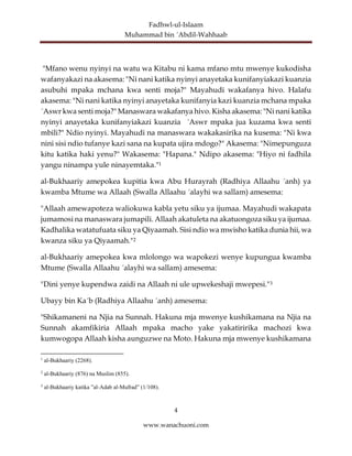 Fadhwl-ul-Islaam
Muhammad bin ´Abdil-Wahhaab
4
www.wanachuoni.com
"Mfano wenu nyinyi na watu wa Kitabu ni kama mfano mtu mwenye kukodisha
wafanyakazi na akasema: "Ni nani katika nyinyi anayetaka kunifanyiakazi kuanzia
asubuhi mpaka mchana kwa senti moja?" Mayahudi wakafanya hivo. Halafu
akasema: "Ni nani katika nyinyi anayetaka kunifanyia kazi kuanzia mchana mpaka
´Aswr kwa senti moja?" Manaswara wakafanya hivo. Kisha akasema: "Ni nani katika
nyinyi anayetaka kunifanyiakazi kuanzia ´Aswr mpaka jua kuzama kwa senti
mbili?" Ndio nyinyi. Mayahudi na manaswara wakakasirika na kusema: "Ni kwa
nini sisi ndio tufanye kazi sana na kupata ujira mdogo?" Akasema: "Nimepunguza
kitu katika haki yenu?" Wakasema: "Hapana." Ndipo akasema: "Hiyo ni fadhila
yangu ninampa yule ninayemtaka."1
al-Bukhaariy amepokea kupitia kwa Abu Hurayrah (Radhiya Allaahu ´anh) ya
kwamba Mtume wa Allaah (Swalla Allaahu ´alayhi wa sallam) amesema:
"Allaah amewapoteza waliokuwa kabla yetu siku ya ijumaa. Mayahudi wakapata
jumamosi na manaswara jumapili. Allaah akatuleta na akatuongoza siku ya ijumaa.
Kadhalika watatufuata siku ya Qiyaamah. Sisi ndio wa mwisho katika dunia hii, wa
kwanza siku ya Qiyaamah."2
al-Bukhaariy amepokea kwa mlolongo wa wapokezi wenye kupungua kwamba
Mtume (Swalla Allaahu ´alayhi wa sallam) amesema:
"Dini yenye kupendwa zaidi na Allaah ni ule upwekeshaji mwepesi."3
Ubayy bin Ka´b (Radhiya Allaahu ´anh) amesema:
"Shikamaneni na Njia na Sunnah. Hakuna mja mwenye kushikamana na Njia na
Sunnah akamfikiria Allaah mpaka macho yake yakatiririka machozi kwa
kumwogopa Allaah kisha aunguzwe na Moto. Hakuna mja mwenye kushikamana
1
al-Bukhaariy (2268).
2
al-Bukhaariy (876) na Muslim (855).
3
al-Bukhaariy katika ”al-Adab al-Mufrad” (1/108).
 