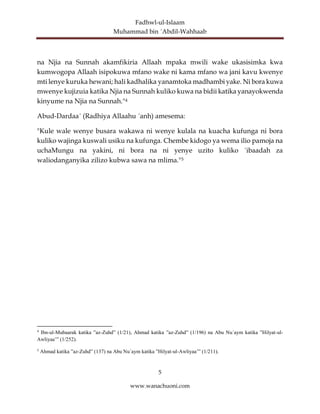 Fadhwl-ul-Islaam
Muhammad bin ´Abdil-Wahhaab
5
www.wanachuoni.com
na Njia na Sunnah akamfikiria Allaah mpaka mwili wake ukasisimka kwa
kumwogopa Allaah isipokuwa mfano wake ni kama mfano wa jani kavu kwenye
mti lenye kuruka hewani; hali kadhalika yanamtoka madhambi yake. Ni bora kuwa
mwenye kujizuia katika Njia na Sunnah kuliko kuwa na bidii katika yanayokwenda
kinyume na Njia na Sunnah."4
Abud-Dardaa´ (Radhiya Allaahu ´anh) amesema:
"Kule wale wenye busara wakawa ni wenye kulala na kuacha kufunga ni bora
kuliko wajinga kuswali usiku na kufunga. Chembe kidogo ya wema ilio pamoja na
uchaMungu na yakini, ni bora na ni yenye uzito kuliko ´ibaadah za
waliodanganyika zilizo kubwa sawa na mlima."5
4
Ibn-ul-Mubaarak katika ”az-Zuhd” (1/21), Ahmad katika ”az-Zuhd” (1/196) na Abu Nu´aym katika ”Hilyat-ul-
Awliyaa’” (1/252).
5
Ahmad katika ”az-Zuhd” (137) na Abu Nu´aym katika ”Hilyat-ul-Awliyaa’” (1/211).
 