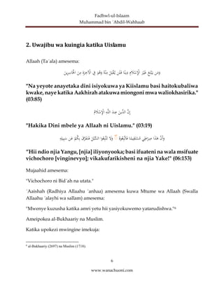Fadhwl-ul-Islaam
Muhammad bin ´Abdil-Wahhaab
6
www.wanachuoni.com
2. Uwajibu wa kuingia katika Uislamu
Allaah (Ta´ala) amesema:
‫ن‬َ
‫م‬َ
‫و‬
ِ
‫غ‬َ‫ت‬ْ‫ب‬َ‫ي‬
َ
‫ر‬ْ‫ي‬َ
‫غ‬
ِ
‫م‬ َ
‫ال‬ْ
‫س‬ِْ
‫اإل‬
‫ا‬ً‫ين‬ِ
‫د‬
‫ن‬َ‫ل‬َ‫ف‬
َ
‫ل‬َ‫ب‬ْ
‫ق‬‫ي‬
‫ه‬ْ‫ن‬ِ
‫م‬
َ
‫و‬‫ه‬َ
‫و‬
ِ
‫ف‬
ِ
‫ة‬َ
‫ر‬ِ
‫خ‬ ْ
‫اْل‬
َ
‫ن‬ِ
‫م‬
َ
‫ين‬ِ
‫ر‬ِ
‫اس‬َْ
‫اْل‬
"Na yeyote anayetaka dini isiyokuwa ya Kiislamu basi haitokubaliwa
kwake, naye katika Aakhirah atakuwa miongoni mwa waliokhasirika."
(03:85)
َّ
‫ن‬ِ‫إ‬
‫ال‬
َ
‫ِّين‬
‫د‬
َ
‫ند‬ِ
‫ع‬
ِ
‫ه‬َّ‫ل‬‫ال‬
‫م‬ َ
‫ال‬ْ
‫س‬ِْ
‫اإل‬
"Hakika Dini mbele ya Allaah ni Uislamu." (03:19)
َّ
‫َن‬‫أ‬َ
‫و‬
‫ا‬َ
‫ذ‬َٰ
‫ه‬
‫ي‬ِ
‫اط‬َ
‫ر‬ِ
‫ص‬
‫ا‬ً
‫يم‬ِ
‫ق‬َ‫ت‬ْ
‫س‬‫م‬
‫وه‬‫ع‬ِ‫ب‬َّ‫ت‬‫ا‬َ‫ف‬
ۚ
َ
‫ل‬َ
‫و‬
‫ا‬‫و‬‫ع‬ِ‫ب‬َّ‫ت‬َ‫ت‬
َ
‫ل‬‫ب‬ُّ
‫الس‬
َ
‫ق‬َّ
‫ر‬َ
‫ف‬َ‫ت‬َ‫ف‬
ْ
‫م‬‫ك‬ِ‫ب‬
‫ن‬َ
‫ع‬
ِ
‫ه‬ِ‫يل‬ِ‫ب‬َ
‫س‬
“Hii ndio njia Yangu, [njia] iliyonyooka; basi ifuateni na wala msifuate
vichochoro [vinginevyo]; vikakufarikisheni na njia Yake!" (06:153)
Mujaahid amesema:
"Vichochoro ni Bid´ah na utata."
´Aaishah (Radhiya Allaahu ´anhaa) amesema kuwa Mtume wa Allaah (Swalla
Allaahu ´alayhi wa sallam) amesema:
"Mwenye kuzusha katika amri yetu hii yasiyokuwemo yatarudishwa."6
Ameipokea al-Bukhaariy na Muslim.
Katika upokezi mwingine imekuja:
6
al-Bukhaariy (2697) na Muslim (1718).
 