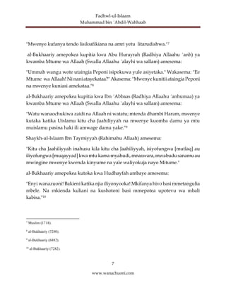 Fadhwl-ul-Islaam
Muhammad bin ´Abdil-Wahhaab
7
www.wanachuoni.com
"Mwenye kufanya tendo lisiloafikiana na amri yetu litarudishwa."7
al-Bukhaariy amepokea kupitia kwa Abu Hurayrah (Radhiya Allaahu ´anh) ya
kwamba Mtume wa Allaah (Swalla Allaahu ´alayhi wa sallam) amesema:
"Ummah wangu wote utaingia Peponi isipokuwa yule asiyetaka." Wakasema: "Ee
Mtume wa Allaah! Ni nani atayekataa?" Akasema: "Mwenye kunitii ataingia Peponi
na mwenye kuniasi amekataa."8
al-Bukhaariy amepokea kupitia kwa Ibn ´Abbaas (Radhiya Allaahu ´anhumaa) ya
kwamba Mtume wa Allaah (Swalla Allaahu ´alayhi wa sallam) amesema:
"Watu wanaochukiwa zaidi na Allaah ni watatu; mtenda dhambi Haram, mwenye
kutaka katika Uislamu kitu cha Jaahiliyyah na mwenye kuomba damu ya mtu
muislamu pasina haki ili amwage damu yake."9
Shaykh-ul-Islaam Ibn Taymiyyah (Rahimahu Allaah) amesema:
"Kitu cha Jaahiliyyah inahusu kila kitu cha Jaahiliyyah, isiyofungwa [mutlaq] au
iliyofungwa [muqayyad] kwa mtu kama myahudi, mnaswara, mwabudu sanamuau
mwingine mwenye kwenda kinyume na yale waliyokuja nayo Mitume."
al-Bukhaariy amepokea kutoka kwa Hudhayfah ambaye amesema:
"Enyi wanazuoni! Bakieni katika njia iliyonyooka! Mkifanya hivo basi mmetangulia
mbele. Na mkienda kuliani na kushotoni basi mmepotea upotevu wa mbali
kabisa."10
7
Muslim (1718).
8
al-Bukhaariy (7280).
9
al-Bukhaariy (6882).
10
al-Bukhaariy (7282).
 