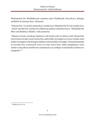 Fadhwl-ul-Islaam
Muhammad bin ´Abdil-Wahhaab
8
www.wanachuoni.com
Muhammad bin Wadhdhwaah ameeleza jinsi Hudhayfah alivyokuwa akiingia
msikitini na kusema haya. Akasema:
"Sufyaan bin ´Uyaynah ametueleza, kutoka kwa Mujaalid bin Sa´iyd, kutoka kwa
´Aamir ash-Sha´biy, kutoka kwa Masruuq ambaye ameeleza kuwa ´Abdullaah bin
Mas´uud (Radhiya Allaahu ´anh) amesema:
"Hakuna mwaka unaokuja isipokuwa ulio baada yake ni mbaya zaidi. Simaanishi
kuwa kuna mwaka wenye kunyesha zaidi kuliko mwingine au wenye rutuba zaidi
kuliko mwingine wala kiongozi ambaye ni bora kuliko mwingine. Ninachomaanisha
ni kwenda kwa wanazuoni wenu na watu wenu bora. Kisha kutajitokeza watu
ambao watayakisia mambo kwa matamanio yao ambapo watauharibu Uislamu na
uangamie."11
11
al-Bid´ah, uk. 61-62.
 