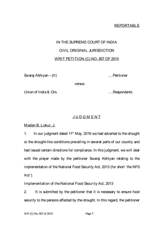 REPORTABLE
IN THE SUPREME COURT OF INDIA
CIVIL ORIGINAL JURISDICTION
WRIT PETITION (C) NO. 857 OF 2015
Swaraj Abhiyan – (II) .…Petitioner
versus
Union of India& Ors. .…Respondents
J U D G M E N T
Madan B. Lokur, J.
1. In our judgment dated 11th
May, 2016 we had adverted to the drought
or the drought-like conditions prevailing in several parts of our country and
had issued certain directions for compliance. In this judgment, we will deal
with the prayer made by the petitioner Swaraj Abhiyan relating to the
implementation of the National Food Security Act, 2013 (for short ‘the NFS
Act’).
Implementation of theNational Food Security Act, 2013
2. It is submitted by the petitioner that it is necessary to ensure food
security to the persons affected by the drought. In this regard, the petitioner
W.P. (C) No. 857 of 2015 Page1
 