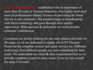 “SAWANT HIGH VAC” established with an experience of
more than 20 years in Vacuum Industries. Our highly motivated
team of professionals sharply focuses on providing the finest
service to our customers. Our product range is manufactured
with latest technology and goes through strict quality
supervision. With passions & dedication we work towards
customer’s satisfaction.

Customers are always looking for one stop solution provider for
all range, so we are dedicated to supply not JUST Vacuum
Pump but the complete system and repair service too. Different
technology from different people can miss something for final
result. We understand our client & their requirement best so we
provide complete system in many cases. Even we can consult
for same if in need.
 