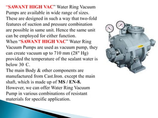 “SAWANT HIGH VAC” Water Ring Vacuum
Pumps are available in wide range of sizes.
These are designed in such a way that two-fold
features of suction and pressure combination
are possible in same unit. Hence the same unit
can be employed for either function.
When “SAWANT HIGH VAC” Water Ring
Vacuum Pumps are used as vacuum pump, they
can create vacuum up to 710 mm (28" Hg)
provided the temperature of the sealant water is
below 30 C.
The main Body & other components are
manufactured from Cast.Iron. except the main
shaft, which is made up of MS / EN-8.
However, we can offer Water Ring Vacuum
Pump in various combinations of resistant
materials for specific application.
 