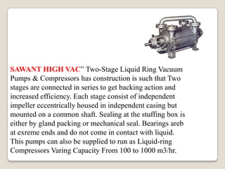 SAWANT HIGH VAC” Two-Stage Liquid Ring Vacuum
Pumps & Compressors has construction is such that Two
stages are connected in series to get backing action and
increased efficiency. Each stage consist of independent
impeller eccentrically housed in independent casing but
mounted on a common shaft. Sealing at the stuffing box is
either by gland packing or mechanical seal. Bearings areb
at exreme ends and do not come in contact with liquid.
This pumps can also be supplied to run as Liquid-ring
Compressors Varing Capacity From 100 to 1000 m3/hr.
 
