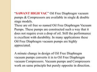 “SAWANT HIGH VAC” Oil Free Diaphragm vacuum
pumps & Compressors are available in single & double
stage models.
These are oil free so named Oil Free Diaphragm Vacuum
Pumps. These pumps are constructed such a way that it
does not require even a drop of oil. Still the performance
is excellent with durability. In many applications these
Oil Free Diaphragm vacuum pumps are highly
appreciated.

A minute change in design of Oil Free Diaphragm
vacuum pumps converts it in to Oil Free Diaphragm
vacuum Compressors. Vacuum pumps and Compressors
work on same principle but purely opposite in direction.
 