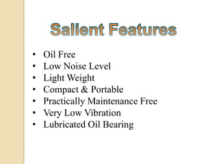 •   Oil Free
•   Low Noise Level
•   Light Weight
•   Compact & Portable
•   Practically Maintenance Free
•   Very Low Vibration
•   Lubricated Oil Bearing
 
