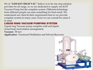 We at “SAWANT HIGH VAC” believe in to be one stop solution
provider for all range, so we are dedicated to supply not JUST
Vacuum Pump but the complete system. Different technology
from different people can miss something for final result. We
understand our client & their requirement best so we provide
complete system in many cases. Even we can consult for same if
in need.
LIQUID RING VACUUM PUMPING SYSTEM
Liquid ring Vacuum pump complete with seal liquid
closed loop recirculation arrangement.
Vacuum : 30 torr
Application : Fractional Distillation and Solvent Recovery
 