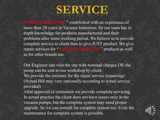 SAWANT HIGH VAC ” established with an experience of
more than 20 years in Vacuum Industries. So our team has in
depth knowledge for products manufactured and their
problems after some working period. We believe in to provide
complete service to client than to give JUST product. We give
repair services for “SAWANT HIGH VAC” products as well
as for other brands too.

Our Engineer can visit the site with nominal charges OR the
pump can be sent to our workshop by client.
We provide the estimate for the repair service (repairing)
(Actual Bill may vary optionally according to actual service
provided)
After approval of estimation we provide complete servicing.
In actual practice the client does not have issues only in the
vacuum pumps, but the complete system may need proper
upgrade. So we can consult for complete system too. Even the
maintenance for complete system is possible.
 