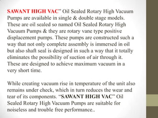 SAWANT HIGH VAC” Oil Sealed Rotary High Vacuum
Pumps are available in single & double stage models.
These are oil sealed so named Oil Sealed Rotary High
Vacuum Pumps & they are rotary vane type positive
displacement pumps. These pumps are constructed such a
way that not only complete assembly is immersed in oil
but also shaft seal is designed in such a way that it totally
eliminates the possibility of suction of air through it.
These are designed to achieve maximum vacuum in a
very short time.

While creating vacuum rise in temperature of the unit also
remains under check, which in turn reduces the wear and
tear of its components. “SAWANT HIGH VAC” Oil
Sealed Rotary High Vacuum Pumps are suitable for
noiseless and trouble free performance..
 