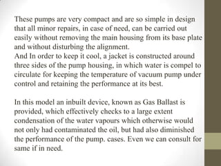 These pumps are very compact and are so simple in design
that all minor repairs, in case of need, can be carried out
easily without removing the main housing from its base plate
and without disturbing the alignment.
And In order to keep it cool, a jacket is constructed around
three sides of the pump housing, in which water is compel to
circulate for keeping the temperature of vacuum pump under
control and retaining the performance at its best.

In this model an inbuilt device, known as Gas Ballast is
provided, which effectively checks to a large extent
condensation of the water vapours which otherwise would
not only had contaminated the oil, but had also diminished
the performance of the pump. cases. Even we can consult for
same if in need.
 