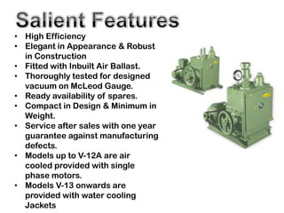 • High Efficiency
• Elegant in Appearance & Robust
  in Construction
• Fitted with Inbuilt Air Ballast.
• Thoroughly tested for designed
  vacuum on McLeod Gauge.
• Ready availability of spares.
• Compact in Design & Minimum in
  Weight.
• Service after sales with one year
  guarantee against manufacturing
  defects.
• Models up to V-12A are air
  cooled provided with single
  phase motors.
• Models V-13 onwards are
  provided with water cooling
  Jackets
 