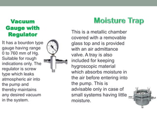 Vacuum
 Gauge with
                        This is a metallic chamber
  Regulator
                        covered with a removable
It has a bourdon type   glass top and is provided
gauge having range      with an air admittance
0 to 760 mm of Hg.      valve. A tray is also
Suitable for rough
                        included for keeping
indications only. The
                        hygroscopic material
regulator is screw
type which leaks        which absorbs moisture in
atmospheric air into    the air before entering into
the pump and            the pump. This is
thereby maintains       advisable only in case of
any desired vacuum      small systems having little
in the system.          moisture.
 