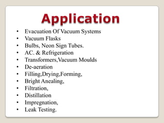 •   Evacuation Of Vacuum Systems
•   Vacuum Flasks
•   Bulbs, Neon Sign Tubes.
•   AC. & Refrigeration
•   Transformers,Vacuum Moulds
•   De-aeration
•   Filling,Drying,Forming,
•   Bright Anealing,
•   Filtration,
•   Distillation
•   Impregnation,
•   Leak Testing.
 