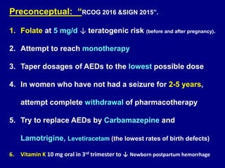 Preconceptual: “RCOG 2016 &SIGN 2015”.
1. Folate at 5 mg/d ↓ teratogenic risk (before and after pregnancy).
2. Attempt to reach monotherapy
3. Taper dosages of AEDs to the lowest possible dose
4. In women who have not had a seizure for 2-5 years,
attempt complete withdrawal of pharmacotherapy
5. Try to replace AEDs by Carbamazepine and
Lamotrigine, Levetiracetam (the lowest rates of birth defects)
6. Vitamin K 10 mg oral in 3rd trimester to ↓ Newborn postpartum hemorrhage
 