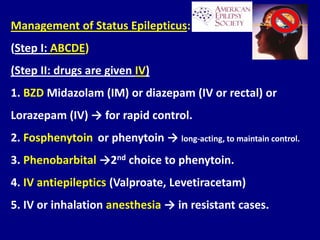Management of Status Epilepticus:
(Step I: ABCDE)
(Step II: drugs are given IV)
1. BZD Midazolam (IM) or diazepam (IV or rectal) or
Lorazepam (IV) → for rapid control.
2. Fosphenytoin or phenytoin → long-acting, to maintain control.
3. Phenobarbital →2nd choice to phenytoin.
4. IV antiepileptics (Valproate, Levetiracetam)
5. IV or inhalation anesthesia → in resistant cases.
 